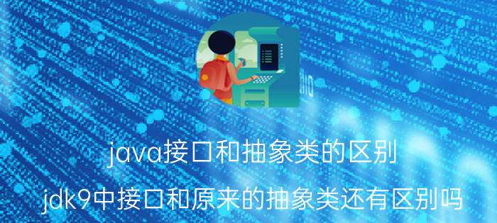 java接口和抽象类的区别 jdk9中接口和原来的抽象类还有区别吗？